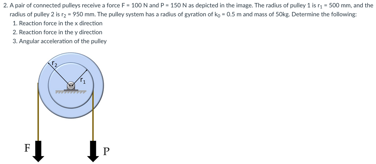 2. A pair of connected pulleys receive a force F = 100 N and P = 150 N as depicted in the image. The radius of pulley 1 is r₁ = 500 mm, and the
radius of pulley 2 is r₂ = 950 mm. The pulley system has a radius of gyration of ko = 0.5 m and mass of 50kg. Determine the following:
1. Reaction force in the x direction
2. Reaction force in the y direction
3. Angular acceleration of the pulley
F
P