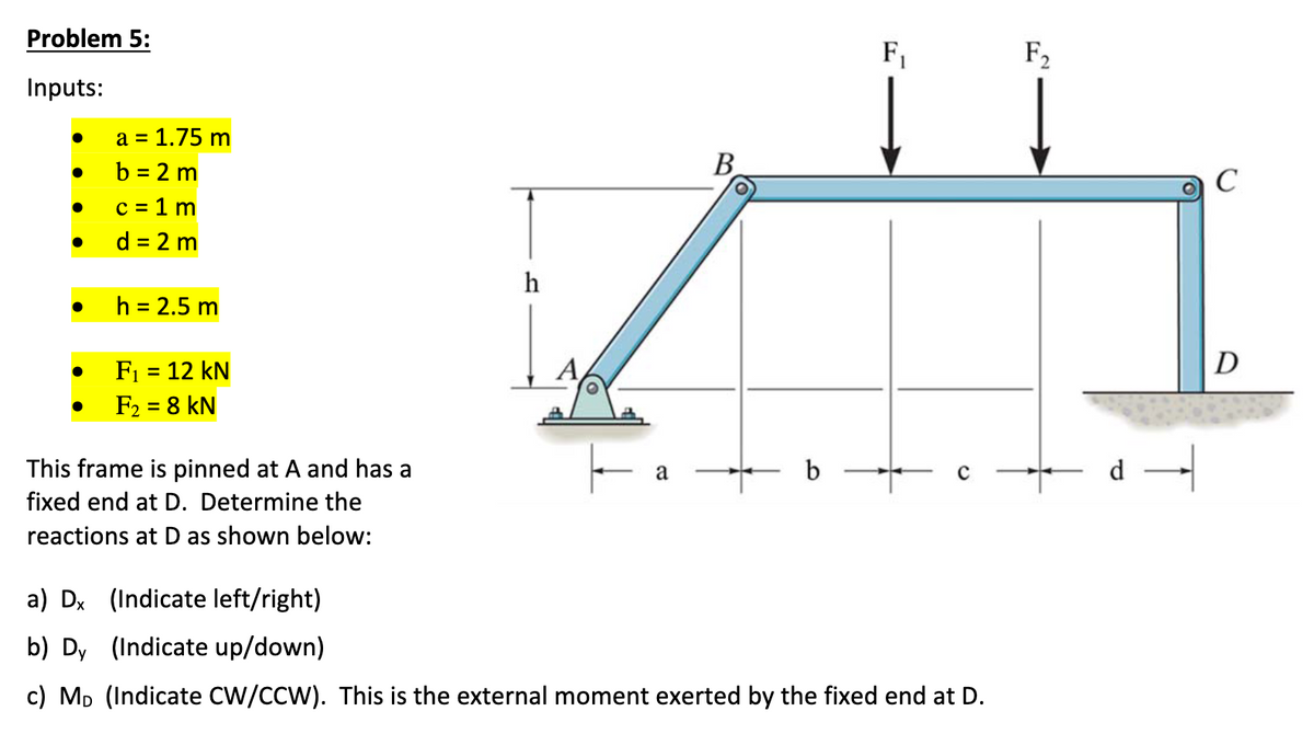 Problem 5:
Inputs:
●
●
●
●
●
a = 1.75 m
b=2 m
c = 1 m
d = 2 m
h = 2.5 m
F₁ = 12 kN
F₂ = 8 KN
This frame is pinned at A and has a
fixed end at D. Determine the
reactions at D as shown below:
h
A
a
O
b
F₁
с
a) Dx (Indicate left/right)
b) Dy (Indicate up/down)
c) MD (Indicate CW/CCW). This is the external moment exerted by the fixed end at D.
F₂
←d-
C
D