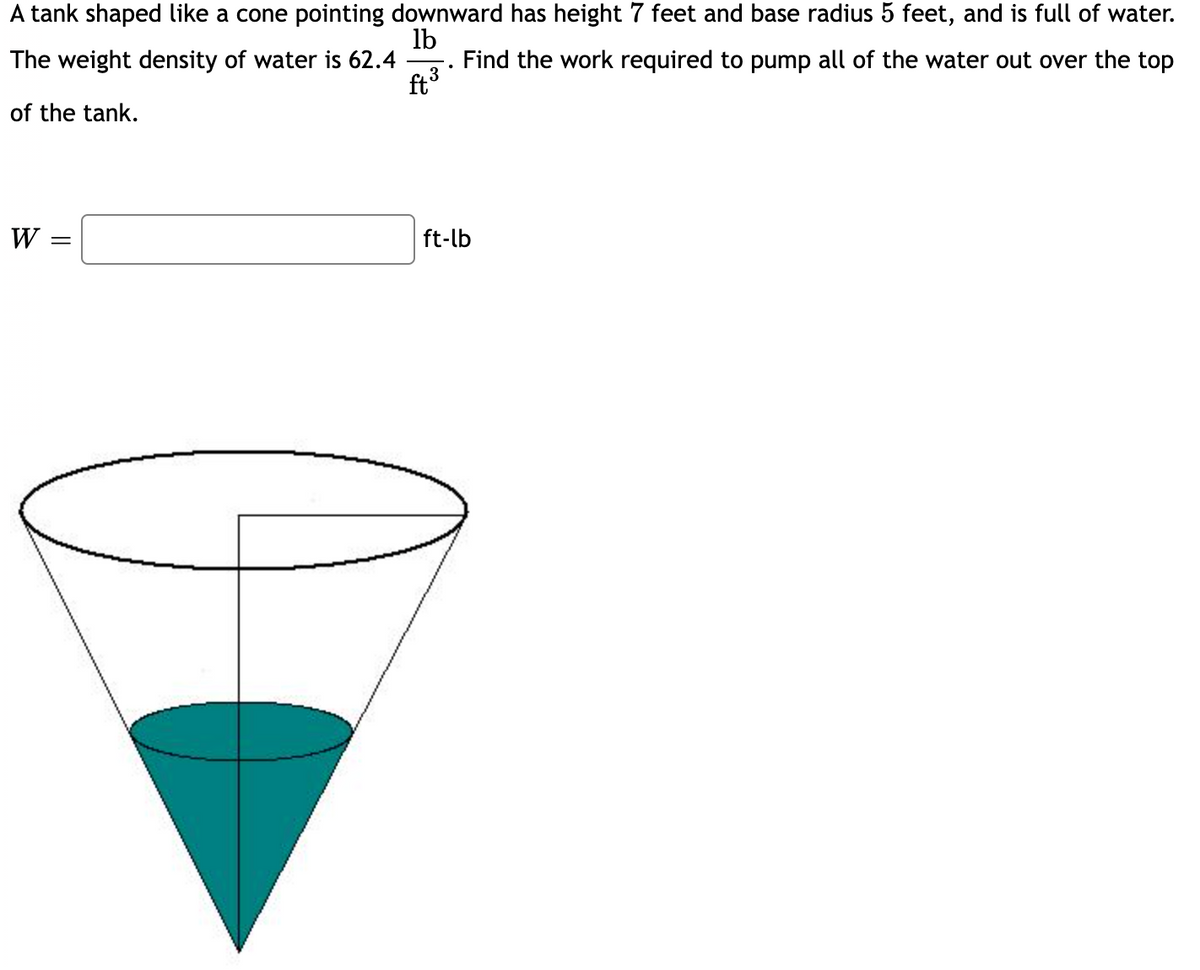 A tank shaped like a cone pointing downward has height 7 feet and base radius 5 feet, and is full of water.
lb
Find the work required to pump all of the water out over the top
The weight density of water is 62.4
ft3
of the tank.
W
ft-lb
