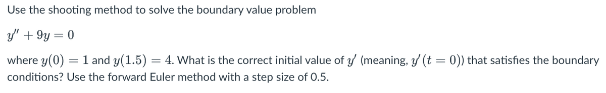 Use the shooting method to solve the boundary value problem
y" + 9y = 0
where y(0) = 1 and y(1.5) = 4. What is the correct initial value of y' (meaning, y' (t = 0)) that satisfies the boundary
conditions? Use the forward Euler method with a step size of 0.5.