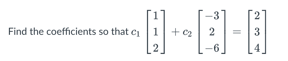 **Problem Statement:**

Find the coefficients \( c_1 \) and \( c_2 \) such that:

\[ c_1 \begin{bmatrix} 1 \\ 1 \\ 2 \end{bmatrix} + c_2 \begin{bmatrix} -3 \\ 2 \\ -6 \end{bmatrix} = \begin{bmatrix} 2 \\ 3 \\ 4 \end{bmatrix} \]

**Explanation:**

The problem involves determining the scalar coefficients \( c_1 \) and \( c_2 \) that, when multiplied with their respective vectors, produce the resultant vector on the right. This system can be solved using methods such as substitution or matrix operations.