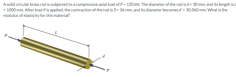 A solid circular brass rod is subjected to a compressive axial load of P = 120 kN. The diameter of the rod is d = 30 mm, and its length is L
= 1000 mm. After load P is applied, the contraction of the rod is ō = 36 mm, and its diameter becomes d' = 30.360 mm. What is the
modulus of elasticity for this material?
P
L
P