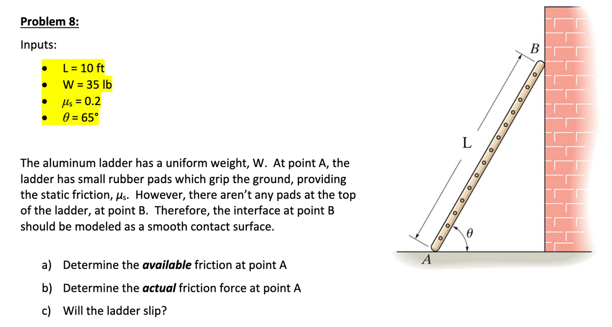 Problem 8:
Inputs:
●
●
L = 10 ft
W = 35 lb
μs = 0.2
0 = 65°
The aluminum ladder has a uniform weight, W. At point A, the
ladder has small rubber pads which grip the ground, providing
the static friction, μs. However, there aren't any pads at the top
of the ladder, at point B. Therefore, the interface at point B
should be modeled as a smooth contact surface.
a) Determine the available friction at point A
b)
Determine the actual friction force at point A
c) Will the ladder slip?
A
O
O
O
L
O
O
0
o
O
O
O
O
O
B
O
O