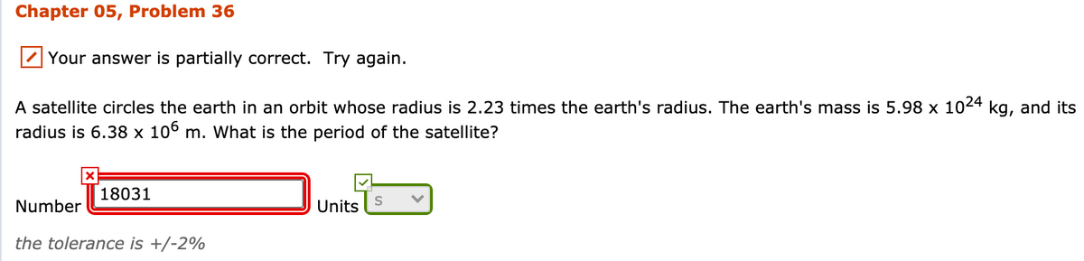 ### Chapter 05, Problem 36

---

#### Your answer is partially correct. Try again.

A satellite circles the earth in an orbit whose radius is 2.23 times the earth's radius. The earth's mass is \( 5.98 \times 10^{24} \) kg, and its radius is \( 6.38 \times 10^{6} \) m. What is the period of the satellite?

---

**Number:** 18031 ☒  
**Units:** ✓ S

*The tolerance is +/-2%*

---

### Detailed Explanation of the Given Elements
- The problem contains a calculation related to satellite motion in orbital mechanics.
- The Earth’s mass (\( 5.98 \times 10^{24} \) kg) and radius (\( 6.38 \times 10^{6} \) m) are given.
- The radius of the satellite's orbit is 2.23 times that of the Earth's radius.
- A partially correct answer was provided: 18031 seconds.

This question involves the calculation of the orbital period of the satellite using the given parameters and standard gravitational equations.