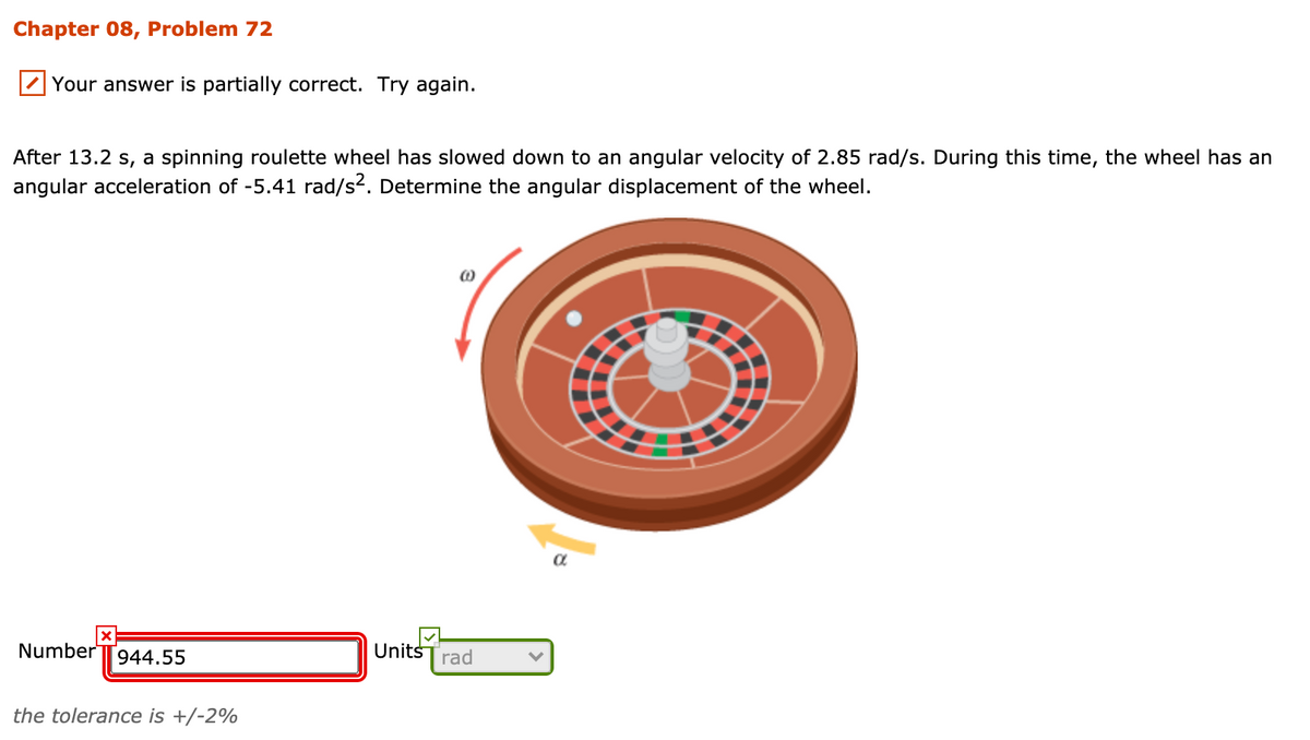 Chapter 08, Problem 72
Your answer is partially correct. Try again.
After 13.2 s, a spinning roulette wheel has slowed down to an angular velocity of 2.85 rad/s. During this time, the wheel has an
angular acceleration of -5.41 rad/s2. Determine the angular displacement of the wheel.
Number
UnitšTrad
944.55
the tolerance is +/-2%
