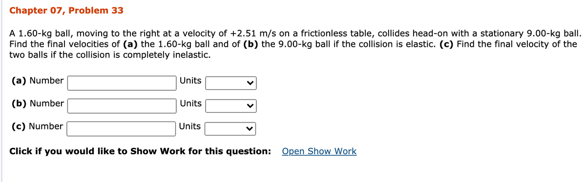 Chapter 07, Problem 33
A 1.60-kg ball, moving to the right at a velocity of +2.51 m/s on a frictionless table, collides head-on with a stationary 9.00-kg ball.
Find the final velocities of (a) the 1.60-kg ball and of (b) the 9.00-kg ball if the collision is elastic. (c) Find the final velocity of the
two balls if the collision is completely inelastic.
(a) Number
Units
(b) Number
Units
(c) Number
Units
Click if you would like to Show Work for this question: Open Show Work
