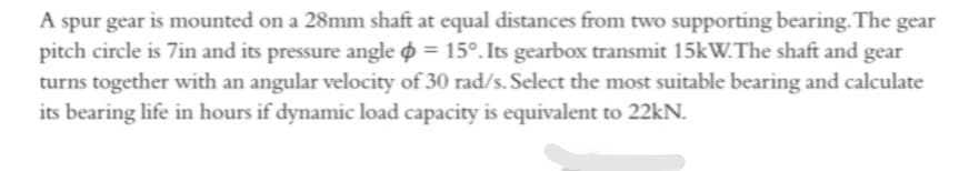 A spur gear is mounted on a 28mm shaft at equal distances from two supporting bearing.The gear
pitch circle is 7in and its pressure angle o = 15°. Its gearbox transmit 15kW.The shaft and gear
turns together with an angular velocity of 30 rad/s. Select the most suitable bearing and calculate
its bearing life in hours if dynamic load capacity is equivalent to 22kN.
