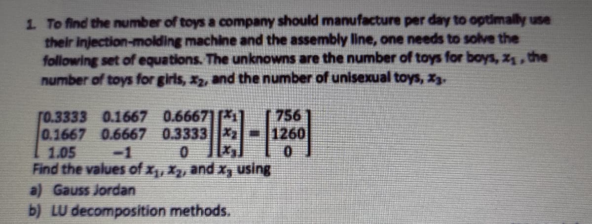 1 To find the number of toys a company should manufacture per day to optimally use
their injection-molding machine and the assembly line, one needs to solve the
following set of equations. The unknowns are the number of toys for boys, z, the
number of toys for girls, x2, and the number of unisexual toys, x3.
個-F
756
1260
[0.3333 0.1667 0.66671[*1
0.1667 0.6667 0.3333
1.05
Find the values of x,X, and xy using
a) Gauss Jordan
b) LU decomposition methods.
-1
