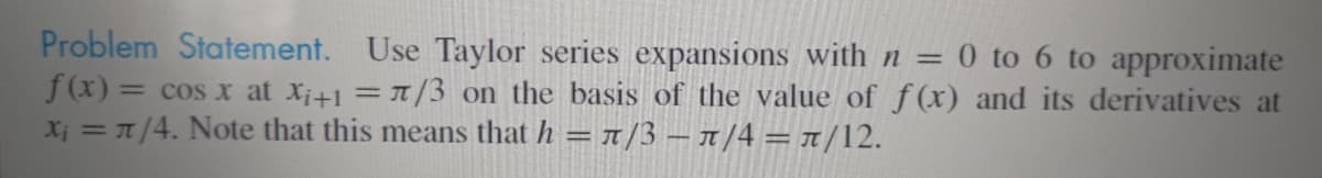 Problem Statement. Use Taylor series expansions with n =
f(x) = cos x at Xi+1 = /3 on the basis of the value of f(x) and its derivatives at
X; = 1/4. Note that this means that h = x/3 – 1 /4 = 1/12.
0 to 6 to approximate
