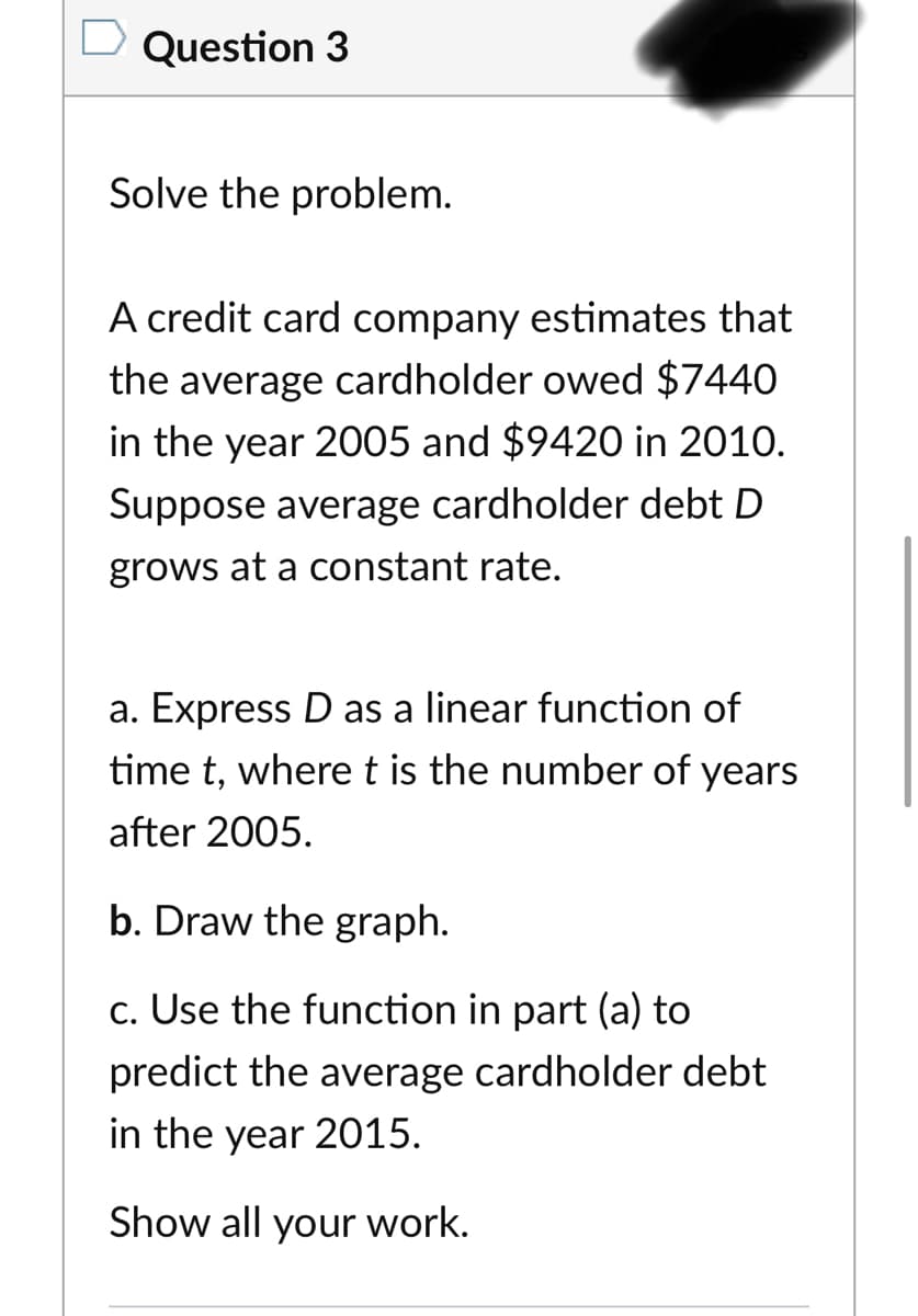 Question 3
Solve the problem.
A credit card company estimates that
the average cardholder owed $7440
in the year 2005 and $9420 in 2010.
Suppose average cardholder debt D
grows at a constant rate.
a. Express D as a linear function of
time t, wheret is the number of years
after 2005.
b. Draw the graph.
c. Use the function in part (a) to
predict the average cardholder debt
in the year 2015.
Show all your work.
