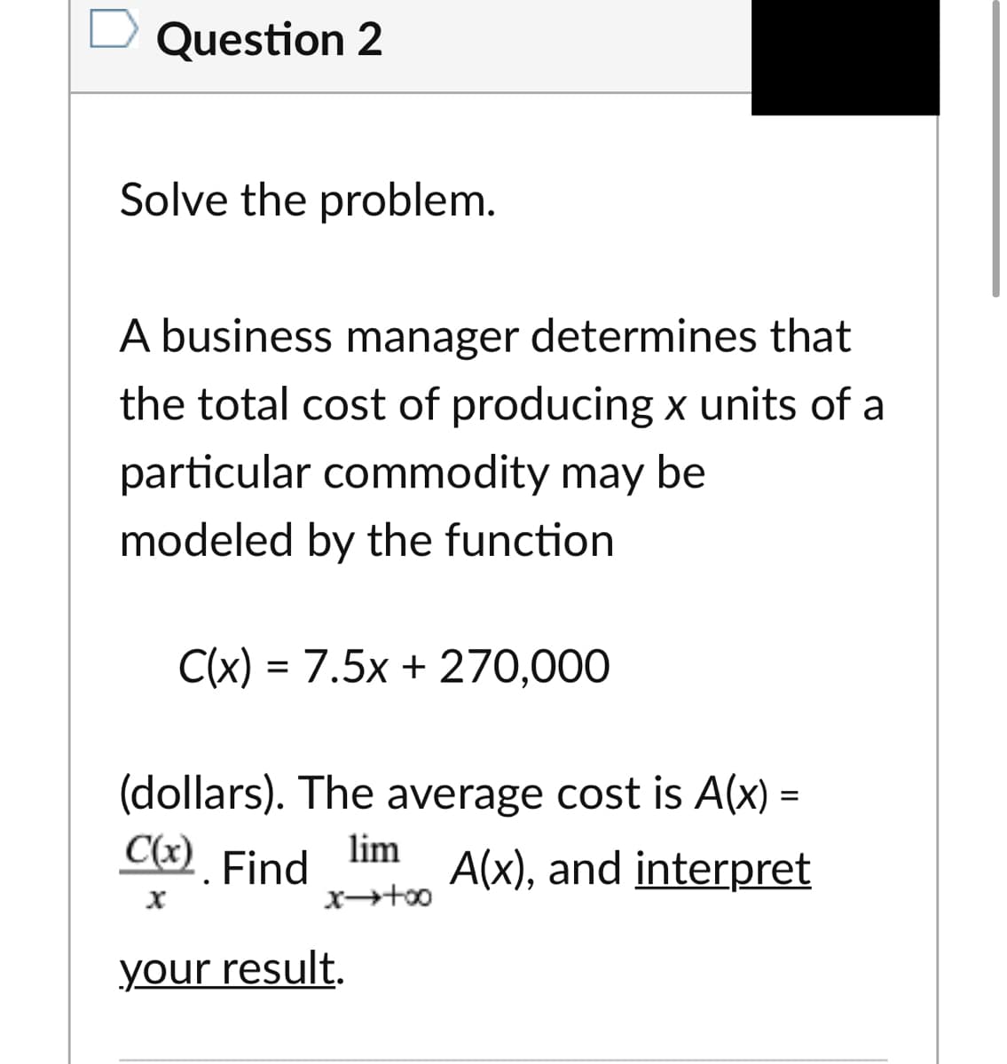 Question 2
Solve the problem.
A business manager determines that
the total cost of producing x units of a
particular commodity may be
modeled by the function
C(x) = 7.5x + 270,000
%3D
(dollars). The average cost is A(x) =
C(x)
lim
Find
A(x), and interpret
xtoo
your result.
