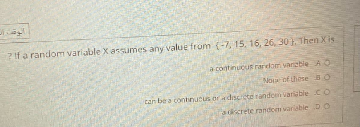 الوقت ال
? If a random variable X assumes any value from {-7, 15, 16, 26, 30 ). Then X is
a continuous random variable A O
None of these BO
can be a continuous or a discrete random variable .CO
a discrete random variable .D.O
