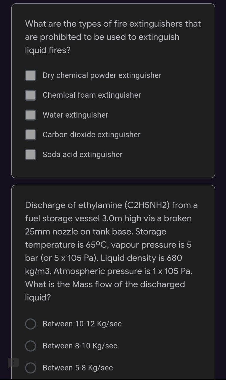 What are the types of fire extinguishers that
are prohibited to be used to extinguish
liquid fires?
Dry chemical powder extinguisher
Chemical foam extinguisher
Water extinguisher
Carbon dioxide extinguisher
Soda acid extinguisher
Discharge of ethylamine (C2H5NH2) from a
fuel storage vessel 3.0m high via a broken
25mm nozzle on tank base. Storage
temperature is 65ºC, vapour pressure is 5
bar (or 5 x 105 Pa). Liquid density is 680
kg/m3. Atmospheric pressure is 1 x 105 Pa.
What is the Mass flow of the discharged
liquid?
Between 10-12 Kg/sec
Between 8-10 Kg/sec
Between 5-8 Kg/sec