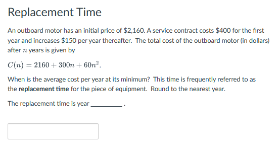 Replacement Time
An outboard motor has an initial price of $2,160. A service contract costs $400 for the first
year and increases $150 per year thereafter. The total cost of the outboard motor (in dollars)
after n years is given by
C(n)
2160+300n + 60n².
When is the average cost per year at its minimum? This time is frequently referred to as
the replacement time for the piece of equipment. Round to the nearest year.
The replacement time is year