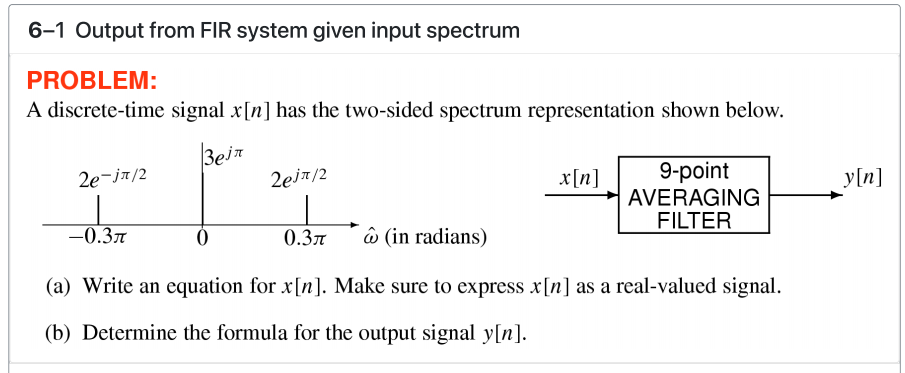 6-1 Output from FIR system given input spectrum
PROBLEM:
A discrete-time signal x[n] has the two-sided spectrum representation shown below.
Bein
9-point
AVERAGING
FILTER
2e-ja/2
2eir/2
x[n]
y[n]
-0.37
0.3n
ô (in radians)
(a) Write an equation for x[n]. Make sure to express x[n] as a real-valued signal.
(b) Determine the formula for the output signal y[n].
