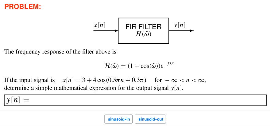 PROBLEM:
x[n]
FIR FILTER
y[n]
Н (0)
The frequency response of the filter above is
H(ô) = (1+cos(ô))e¬j3ô
If the input signal is x[n] = 3 +4 cos(0.57n + 0.3x) for – ∞ < n < 0,
determine a simple mathematical expression for the output signal y[n].
y[n] =
sinusoid-in
sinusoid-out
