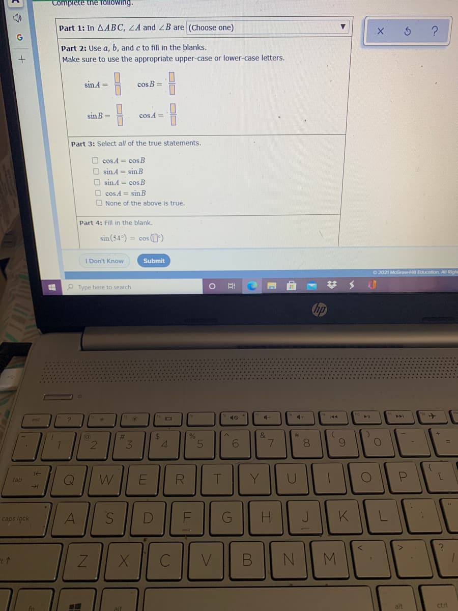 Tomplete the rTOllowing.
Part 1: In AABC, LA and B are (Choose one)
Part 2: Use a, b, and c to fill in the blanks.
Make sure to use the appropriate upper-case or lower-case letters.
sinA =
cos B =
sin B =
cosA =
Part 3: Select all of the true statements.
O cosA = cos B
O sin 4 = sin B
O sin A = cos B
O cos.A = sin B
O None of the above is true.
Part 4: Fill in the blank.
sin (54°) = cos (0')
I Don't Know
Submit
O 2021 McGraw-Hill Education. All Righ
P Type here to search
4+
144
%23
2$
&
3.
4.
7.
8.
[
Q
tab
F
G
JK
caps lock
M.
alt
ctri
alt
00
DO D O
DO DDO
