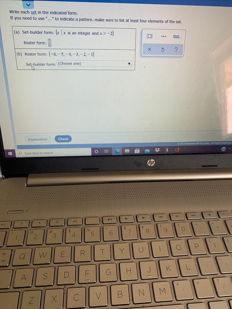 Write each set in the indicated form.
If you need to use "..." to indicate a pattern, make sure to list at least four elements of the set.
(a) Set-builder form: x x is an integer and x>-2}
Roster form: l
(b) Roster form: {-6,- 5,-4,-3,-2,-1}
Set-builder form: (Choose one)
V.
Explanation
Check
O 2021 McGraw-Hill Education. All Rights Reserved
P Type here to search
hp
prt sc
4.
4+
144
esc
?
IOI
10
2$
4.
&
7.
@
%23
6.
8.
W
Y
A
C
V
M.
2.
