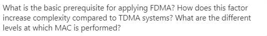 What is the basic prerequisite for applying FDMA? How does this factor
increase complexity compared to TDMA systems? What are the different
levels at which MAC is performed?
