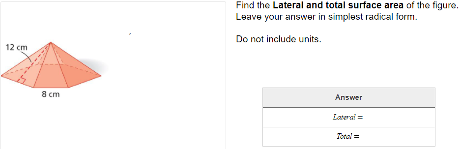 Find the Lateral and total surface area of the figure.
Leave your answer in simplest radical form.
Do not include units.
12 cm
8 cm
Answer
Lateral =
Total =
%3D
