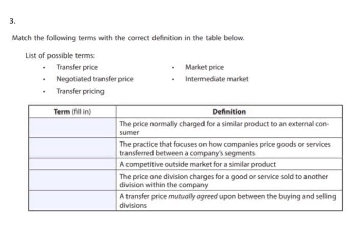 3.
Match the following terms with the correct definition in the table below.
List of possible terms:
• Transfer price
• Negotiated transfer price
• Transfer pricing
Market price
• Intermediate market
Term (fill in)
Definition
The price normally charged for a similar product to an external con-
sumer
The practice that focuses on how companies price goods or services
transferred between a company's segments
A competitive outside market for a similar product
The price one division charges for a good or service sold to another
division within the company
A transfer price mutually agreed upon between the buying and selling
divisions
