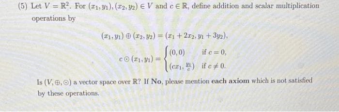 (5) Let V=R². For (11,91), (2, 32) EV and c ER, define addition and scalar multiplication
operations by
(1, 1) (2, 32) = (1 + 2x2, y1 + 3y2),
f(0,0)
if c = 0,
(cr₁, ) if c# 0.
co (₁,1)=
Is (V, 0, 0) a vector space over R? If No, please mention each axiom which is not satisfied
by these operations.