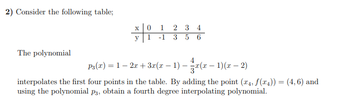 2) Consider the following table;
The polynomial
x 0 1
2 3 4
56
1 -1 3
P3(x) = 1 − 2x + 3x(x − 1) — zx(x − 1)(x − 2)
interpolates the first four points in the table. By adding the point (x₁, f(x)) = (4,6) and
using the polynomial p3, obtain a fourth degree interpolating polynomial.