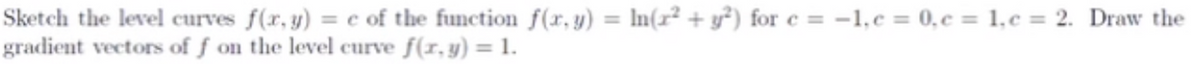 **Sketch the Level Curves and Gradient Vectors**

To illustrate the concept of level curves and gradient vectors, consider the function:

\[ f(x, y) = \ln(x^2 + y^2) \]

You are tasked to:

1. Sketch the level curves \( f(x, y) = c \) for the following values:
    - \( c = -1 \)
    - \( c = 0 \)
    - \( c = 1 \)
    - \( c = 2 \)
    
2. Draw the gradient vectors of \( f \) on the level curve where \( f(x, y) = 1 \).

Level curves are the contours at which the function \( f(x, y) \) remains constant, giving you a comprehensive view of the function's topology. Each value of \( c \) will generate a different level curve for \( f \).

To determine these curves:

\[ f(x, y) = \ln(x^2 + y^2) = c \]

Exponentiating both sides:

\[ x^2 + y^2 = e^c \]

This is the equation of a circle with radius \( \sqrt{e^c} \):

- For \( c = -1 \):
  \[ x^2 + y^2 = e^{-1} \approx 0.368 \]
  Radius \( = \sqrt{0.368} \approx 0.607 \)
  
- For \( c = 0 \):
  \[ x^2 + y^2 = e^0 = 1 \]
  Radius \( = \sqrt{1} = 1 \)
  
- For \( c = 1 \):
  \[ x^2 + y^2 = e^1 \approx 2.718 \]
  Radius \( = \sqrt{2.718} \approx 1.649 \)

- For \( c = 2 \):
  \[ x^2 + y^2 = e^2 \approx 7.389 \]
  Radius \( = \sqrt{7.389} \approx 2.718 \)
  
Next, to find the gradient vectors of \( f \) on the level curve \( f(x, y) = 1 \):

The gradient of \( f \):

\[ \nabla f = \left( \frac{\partial f}{\partial x}, \frac{\