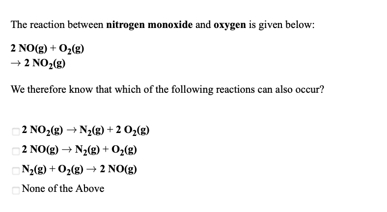 The reaction between nitrogen monoxide and oxygen is given below:
2 NO(g) + O2(g)
→ 2 NO2(g)
We therefore know that which of the following reactions can also occur?
2 NO2(g) → N2(g) + 2 O2(g)
2 NO(g) → N2(g) + O2(g)
ON2(g) + O2(g)→ 2 NO(g)
None of the Above
