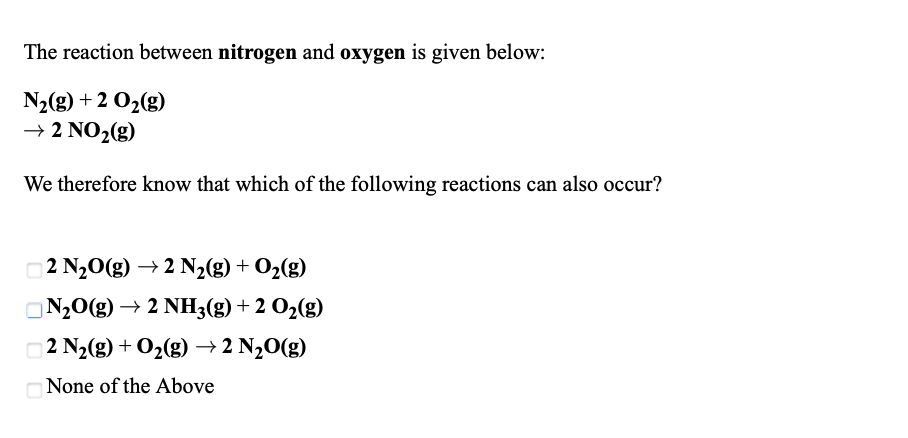 ### Understanding Nitrogen and Oxygen Reactions

The reaction between nitrogen and oxygen is given below:

\[ \text{N}_2(g) + 2 \text{O}_2(g) \rightarrow 2 \text{NO}_2(g) \]

Having this information, we can determine which of the following chemical reactions can also occur based on the given equation:

1. \[ 2 \text{N}_2\text{O}(g) \rightarrow 2 \text{N}_2(g) + \text{O}_2(g) \]
2. \[ \text{N}_2\text{O}(g) \rightarrow 2 \text{NH}_3(g) + 2 \text{O}_2(g) \]
3. \[ 2 \text{N}_2(g) + \text{O}_2(g) \rightarrow 2 \text{N}_2\text{O}(g) \]
4. None of the Above

In these options:
- The first option describes the decomposition of nitrous oxide into nitrogen and oxygen.
- The second option shows the formation of ammonia and oxygen from nitrous oxide.
- The third option shows the formation of nitrous oxide from nitrogen and oxygen.

Evaluate the given reactions considering the provided nitrogen and oxygen reaction to determine their feasibility.