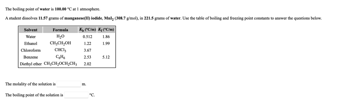 **Title: Boiling Point Elevation and Molality Calculation**

**Text:**

The boiling point of water is **100.00 °C** at 1 atmosphere.

A student dissolves **11.57 grams** of **manganese(II) iodide, MnI₂ (308.7 g/mol)**, in **221.5 grams** of water. Use the table of boiling and freezing point constants to answer the questions below.

**Table of Boiling and Freezing Point Constants:**

| Solvent      | Formula        | \( K_b \) (°C/m) | \( K_f \) (°C/m)  |
|--------------|----------------|------------------|------------------|
| Water        | \( H_2O \)     | 0.512            | 1.86             |
| Ethanol      | \( CH_3CH_2OH \) | 1.22             | 1.99             |
| Chloroform   | \( CHCl_3 \)   | 3.67             | -                |
| Benzene      | \( C_6H_6 \)   | 2.53             | 5.12             |
| Diethyl ether| \( CH_3CH_2OCH_2CH_3 \) | 2.02     | -                |

**Questions:**

1. **The molality of the solution is ____ m.**
2. **The boiling point of the solution is ____ °C.**

### Explanation and Step-by-Step Solution:

To solve the problems, follow these steps:

**Step 1: Calculate the Molality of the Solution**

Molality (m) is defined as the moles of solute per kilogram of solvent.

1. **Find the moles of manganese(II) iodide (MnI₂):**
   - Molar mass of MnI₂ = 308.7 g/mol
   - Mass of MnI₂ = 11.57 g
   \[
   \text{Moles of MnI₂} = \frac{\text{Mass}}{\text{Molar Mass}} = \frac{11.57 \text{ g}}{308.7 \text{ g/mol}} = 0.0375 \text{ mol}
   \]

2. **Convert the mass of the solvent (water) to kilograms:**
   - Mass