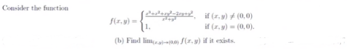 ## Problem Statement

Consider the function:

\[ 
f(x, y) = \begin{cases} 
\frac{x^3 + x^2 + xy^2 - 2xy + y^2}{x^2 + y^2} & \text{if } (x, y) \neq (0, 0), \\ 
1 & \text{if } (x, y) = (0, 0). 
\end{cases}
\]

### Question (b)
Find \( \lim_{(x, y) \to (0, 0)} f(x, y) \) if it exists.