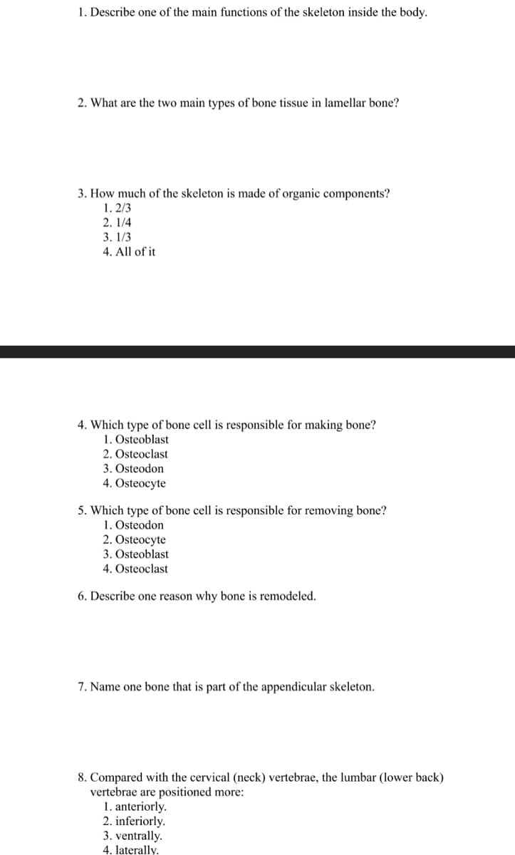 1. Describe one of the main functions of the skeleton inside the body.
2. What are the two main types of bone tissue in lamellar bone?
3. How much of the skeleton is made of organic components?
1.2/3
2. 1/4
3. 1/3
4. All of it
4. Which type of bone cell is responsible for making bone?
1. Osteoblast
2. Osteoclast
3. Osteodon
4. Osteocyte
5. Which type of bone cell is responsible for removing bone?
1. Osteodon
2. Osteocyte
3. Osteoblast
4. Osteoclast
6. Describe one reason why bone is remodeled.
7. Name one bone that is part of the appendicular skeleton.
8. Compared with the cervical (neck) vertebrae, the lumbar (lower back)
vertebrae are positioned more:
1. anteriorly.
2. inferiorly.
3. ventrally.
4. laterally.