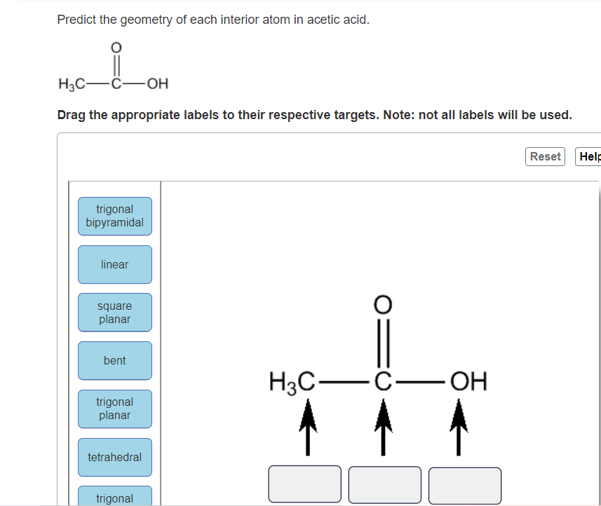 Predict the geometry of each interior atom in acetic acid.
Hас— с—он
Drag the appropriate labels to their respective targets. Note: not all labels will be used.
Reset
Help
trigonal
bipyramidal
linear
square
planar
bent
Hас — с—он
trigonal
planar
tetrahedral
trigonal
