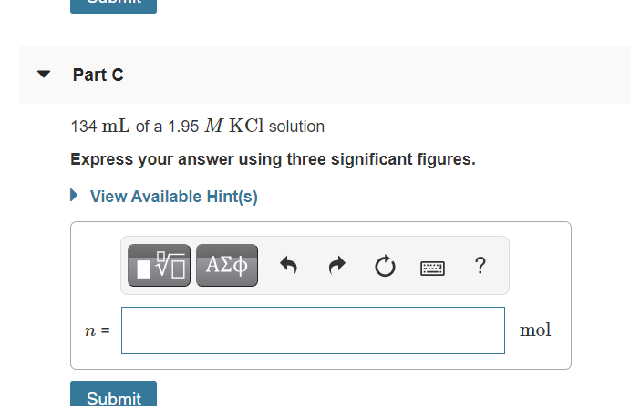 ### Part C

#### Problem Statement:
Given: **134 mL of a 1.95 M KCl solution**

**Task**: Express your answer using three significant figures.

#### Instructions:
1. Convert the given volume of KCl solution from milliliters (mL) to liters (L) if needed.
2. Use the molarity equation to find the number of moles (n) of KCl.
3. Input your answer in the provided field.

#### Detailed Steps:
1. **Volume Conversion** (if necessary):
   Convert 134 mL to liters by dividing by 1000.
   \[
   134 \, \text{mL} = 0.134 \, \text{L}
   \]

2. **Using the Molarity Formula**:
   Molarity (M) is defined as the number of moles of solute (n) divided by the volume of solution in liters (V).
   \[
   M = \frac{n}{V} \implies n = M \times V
   \]

3. **Substitute the Given Values**:
   Substitute \(M = 1.95 \, M\) and \(V = 0.134 \, L\) into the equation:
   \[
   n = 1.95 \, M \times 0.134 \, L
   \]

4. **Calculate the Number of Moles**:
   \[
   n = 1.95 \times 0.134 = 0.2613 \, \text{mol}
   \]

5. **Express the Answer with Three Significant Figures**:
   \[
   n = 0.261 \, \text{mol}
   \]

#### Answer Input:
Please enter your answer in the box provided in moles (mol).

### Example Answer:
```
n = 0.261 mol
```

Click **Submit** to check your answer.