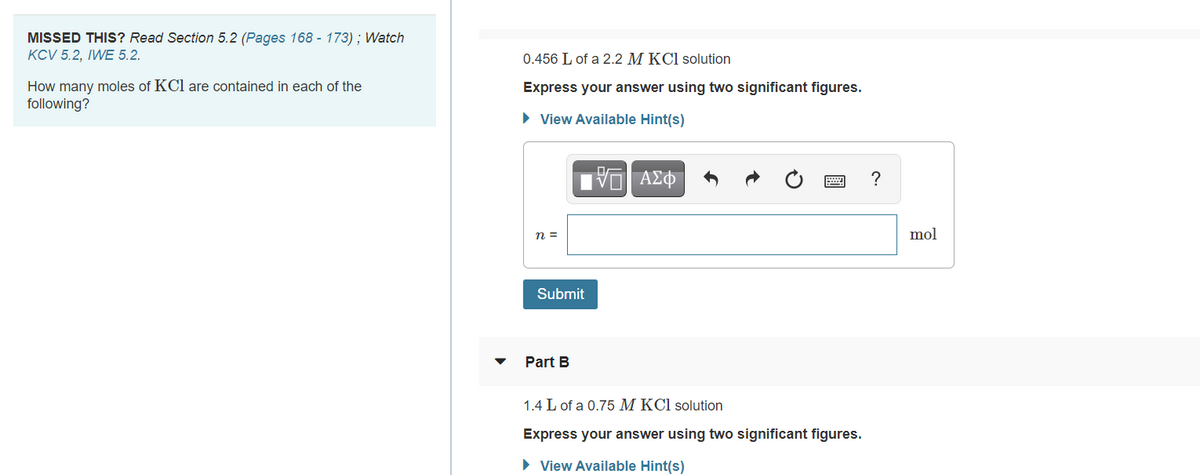 **How many moles of KCl are contained in each of the following?**

**Part A**  
*0.456 L of a 2.2 M KCl solution*

- **Express your answer using two significant figures.**
  - **View Available Hint(s)**
  
    ![Input Field]
    n =  [                     ] **mol**
- **Submit Button**

---

**Part B**  
*1.4 L of a 0.75 M KCl solution*

- **Express your answer using two significant figures.**
  - **View Available Hint(s)**

    ![Input Field]
    n =  [                     ] **mol**

---

### Explanation of the Problem:

In this exercise, you are asked to calculate the number of moles of potassium chloride (KCl) in given volumes of KCl solutions. 

1. For Part A, you need to find out how many moles are in 0.456 liters of a 2.2 M (molar) KCl solution.
2. For Part B, the task is to determine the number of moles in 1.4 liters of a 0.75 M KCl solution.

### Hints:

- Remember that molarity (M) is defined as moles of solute per liter of solution.
- To find the number of moles (n), you can use the equation:

  \[ \text{n} = \text{M} \times \text{V} \]
  
  Where:
  - \( \text{M} \) is the molarity (moles per liter)
  - \( \text{V} \) is the volume of the solution in liters

- Ensure to report your answer to two significant figures as requested. This means you might need to round your calculation results appropriately.

*[This material can be found in Section 5.2 of your textbook, pages 168 to 173. Additional resources include watching the video clips KCV 5.2 and IWE 5.2.]*