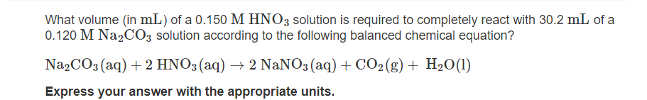 What volume (in mL) of a 0.150 M HNO3 solution is required to completely react with 30.2 mL of a
0.120 M Na2CO3 solution according to the following balanced chemical equation?
Na,CO3 (aq) + 2 HNO3 (aq) → 2 NaNO3 (aq) + CO2(g) + H2O(1)
Express your answer with the appropriate units.
