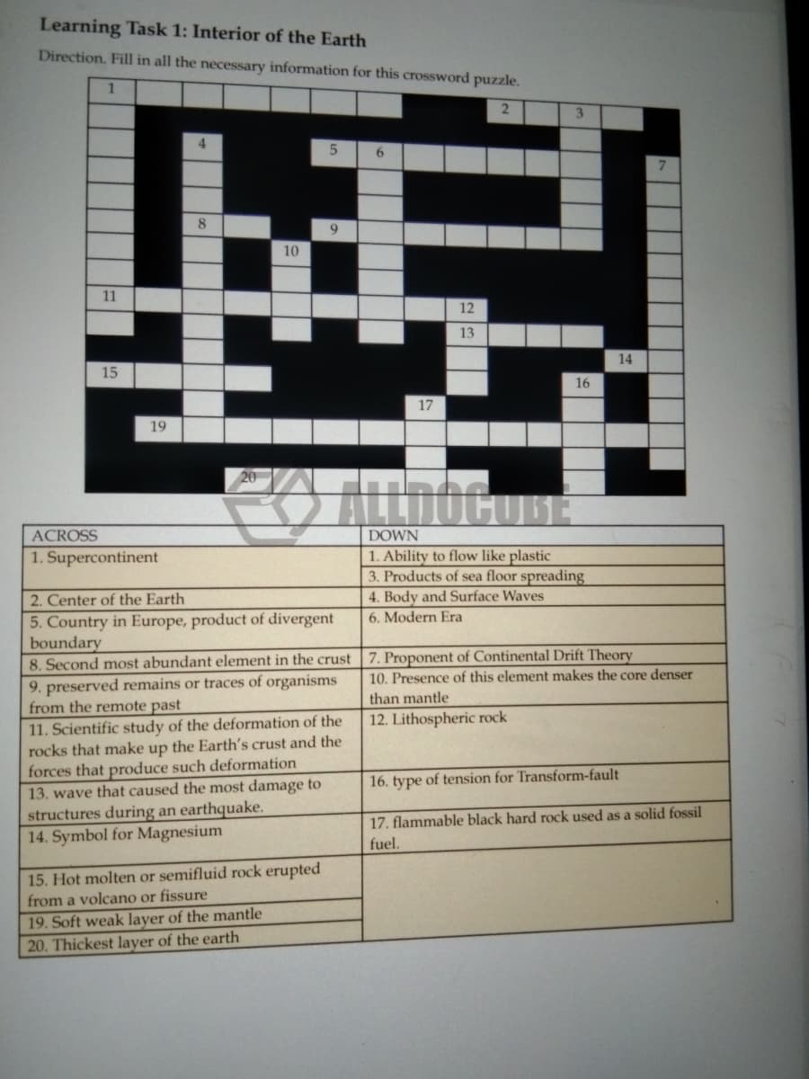 Learning Task 1: Interior of the Earth
Direction. Fill in all the necessary information for this crossword puzzle.
2.
3
5
6.
10
11
12
13
14
15
16
17
19
ACROSS
DOWN
1. Ability to flow like plastic
3. Products of sea floor spreading
4. Body and Surface Waves
1. Supercontinent
2. Center of the Earth
5. Country in Europe, product of divergent
boundary
8. Second most abundant element in the crust
6. Modern Era
7. Proponent of Continental Drift Theory
10. Presence of this element makes the core denser
9. preserved remains or traces of organisms
from the remote past
than mantle
12. Lithospheric rock
11. Scientific study of the deformation of the
rocks that make up the Earth's crust and the
forces that produce such deformation
13. wave that caused the most damage to
structures during an earthquake.
14. Symbol for Magnesium
16. type of tension for Transform-fault
17. flammable black hard rock used as a solid fossil
fuel.
15. Hot molten or semifluid rock erupted
from a volcano or fissure
19. Soft weak layer of the mantle
20. Thickest layer of the earth
