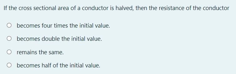 If the cross sectional area of a conductor is halved, then the resistance of the conductor
becomes four times the initial value.
O becomes double the initial value.
O remains the same.
O becomes half of the initial value.
