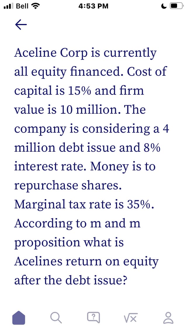 l Bell
4:53 PM
Aceline Corp is currently
all equity financed. Cost of
capital is 15% and firm
value is 10 million. The
company is considering a 4
million debt issue and 8%
interest rate. Money is to
repurchase shares.
Marginal tax rate is 35%.
According to m and m
proposition what is
Acelines return on equity
after the debt issue?
VX
