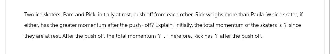 Two ice skaters, Pam and Rick, initially at rest, push off from each other. Rick weighs more than Paula. Which skater, if
either, has the greater momentum after the push-off? Explain. Initially, the total momentum of the skaters is ? since
they are at rest. After the push off, the total momentum ? . Therefore, Rick has ? after the push off.