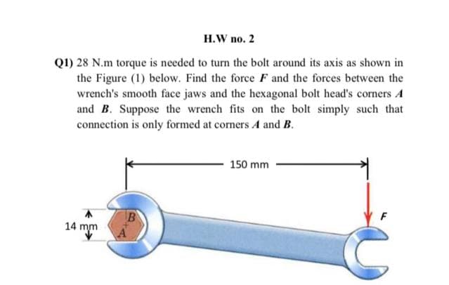 H.W no. 2
Q1) 28 N.m torque is needed to turn the bolt around its axis as shown in
the Figure (1) below. Find the force F and the forces between the
wrench's smooth face jaws and the hexagonal bolt head's corners A
and B. Suppose the wrench fits on the bolt simply such that
connection is only formed at corners A and B.
150 mm
14 mm
