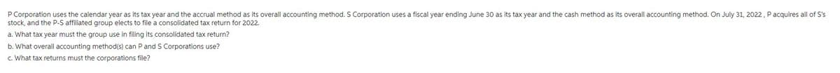 P Corporation uses the calendar year as its tax year and the accrual method as its overall accounting method. S Corporation uses a fiscal year ending June 30 as its tax year and the cash method as its overall accounting method. On July 31, 2022, P acquires all of S's
stock, and the P-S affiliated group elects to file a consolidated tax return for 2022.
a. What tax year must the group use in filing its consolidated tax return?
b. What overall accounting method(s) can P and S Corporations use?
c. What tax returns must the corporations file?