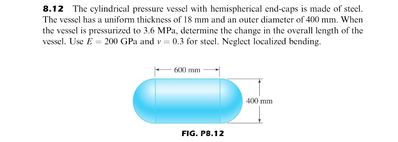 8.12 The cylindrical pressure vessel with hemispherical end-caps is made of steel.
The vessel has a uniform thickness of 18 mm and an outer diameter of 400 mm. When
the vessel is pressurized to 3.6 MPa, determine the change in the overall length of the
vessel. Use E = 200 GPa and v = 0.3 for steel. Neglect localized bending.
600 mm
400 mm
FIG. P8.12
