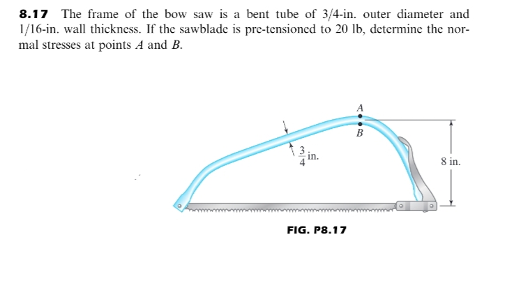 8.17 The frame of the bow saw is a bent tube of 3/4-in. outer diameter and
1/16-in. wall thickness. If the sawblade is pre-tensioned to 20 lb, determine the nor-
mal stresses at points A and B.
A
B
8 in.
FIG. P8.17
