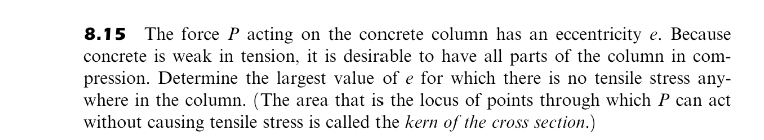 8.15
The force P acting on the concrete column has an eccentricity e. Because
concrete is weak in tension, it is desirable to have all parts of the column in com-
pression. Determine the largest value of e for which there is no tensile stress any-
where in the column. (The area that is the locus of points through which P can act
without causing tensile stress is called the kern of the cross section.)
