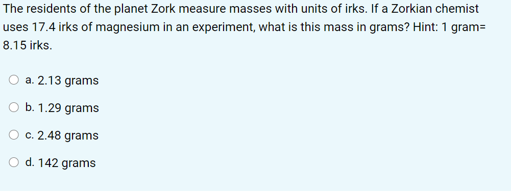 The residents of the planet Zork measure masses with units of irks. If a Zorkian chemist
uses 17.4 irks of magnesium in an experiment, what is this mass in grams? Hint: 1 gram=
8.15 irks.
O a. 2.13 grams
O b. 1.29 grams
c. 2.48 grams
O d. 142 grams
