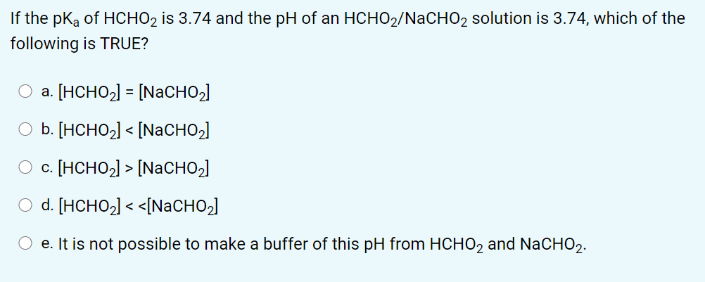 If the pka of HCHO2 is 3.74 and the pH of an HCHO2/NACHO2 solution is 3.74, which of the
following is TRUE?
a. [HCHO,) = [NACHO,]
O b. [HCHO2] < [NaCHO2]
O c. [HCHO2] > [NaCHO2]
O d. [HCHO2] < <[NaCHO2]
O e. It is not possible to make a buffer of this pH from HCHO2 and NaCHO2.
