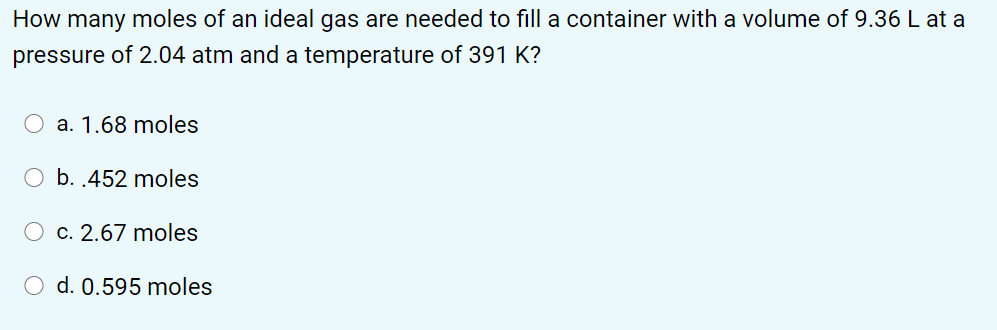 How many moles of an ideal gas are needed to fill a container with a volume of 9.36 L at a
pressure of 2.04 atm and a temperature of 391 K?
O a. 1.68 moles
O b. .452 moles
c. 2.67 moles
O d. 0.595 moles
