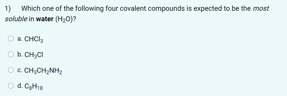 1)
Which one of the following four covalent compounds is expected to be the most
soluble in water (H20)?
O a. CHCI3
O b. CH3CI
c. CH3CH2NH2
O d. C3H18
